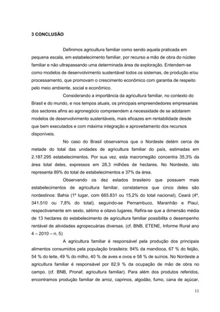 3 CONCLUSÃO


                   Definimos agricultura familiar como sendo aquela praticada em
pequena escala, em estabelecimento familiar, por recurso a mão de obra do núcleo
familiar e não ultrapassando uma determinada área de exploração. Entendem-se
como modelos de desenvolvimento sustentável todos os sistemas, de produção e/ou
processamento, que promovam o crescimento econômico com garantia de respeito
pelo meio ambiente, social e econômico.
                   Considerando a importância da agricultura familiar, no contexto do
Brasil e do mundo, e nos tempos atuais, os principais empreendedores empresariais
dos sectores afins ao agronegócio compreendem a necessidade de se adotarem
modelos de desenvolvimento sustentáveis, mais eficazes em rentabilidade desde
que bem executados e com máxima integração e aproveitamento dos recursos
disponíveis.
                   No caso do Brasil observamos que o Nordeste detém cerca de
metade do total das unidades de agricultura familiar do país, estimadas em
2.187.295 estabelecimentos. Por sua vez, esta macrorregião concentra 35,3% da
área total deles, expressos em 28,3 milhões de hectares. No Nordeste, isto
representa 89% do total de estabelecimentos e 37% da área.
                   Observando    os   dez   estados   brasileiro   que   possuem   mais
estabelecimentos de agricultura familiar, constatamos que cinco deles são
nordestinos: Bahia (1º lugar, com 665.831 ou 15,2% do total nacional), Ceará (4º,
341.510 ou 7,8% do total), seguindo-se Pernambuco, Maranhão e Piauí,
respectivamente em sexto, sétimo e oitavo lugares. Refira-se que a dimensão média
de 13 hectares do estabelecimento de agricultura familiar possibilita o desempenho
rentável de atividades agropecuárias diversas. (cf. BNB, ETENE, Informe Rural ano
4 – 2010 – n. 5)
                   A agricultura familiar é responsável pela produção dos principais
alimentos consumidos pela população brasileira: 84% da mandioca, 67 % do feijão,
54 % do leite, 49 % do milho, 40 % de aves e ovos e 58 % de suínos. No Nordeste a
agricultura familiar é responsável por 82,9 % da ocupação de mão de obra no
campo. (cf. BNB, Pronaf, agricultura familiar). Para além dos produtos referidos,
encontramos produção familiar de arroz, caprinos, algodão, fumo, cana de açúcar,

                                                                                        11
 