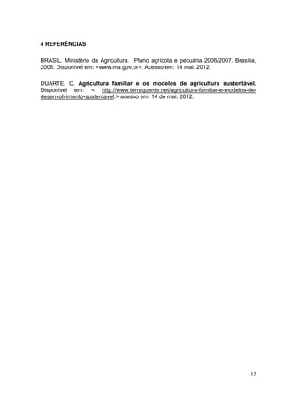 4 REFERÊNCIAS

BRASIL. Ministério da Agricultura. Plano agrícola e pecuária 2006/2007. Brasília,
2006. Disponível em: <www.ma.gov.br>. Acesso em: 14 mai. 2012.

DUARTE, C. Agricultura familiar e os modelos de agricultura sustentável.
Disponível em: < http://www.terraquente.net/agricultura-familiar-e-modelos-de-
desenvolvimento-sustentavel.> acesso em: 14 de mai. 2012.




                                                                              13
 
