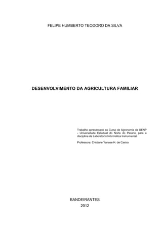 FELIPE HUMBERTO TEODORO DA SILVA




DESENVOLVIMENTO DA AGRICULTURA FAMILIAR




                 Trabalho apresentado ao Curso de Agronomia da UENP
                 - Universidade Estadual do Norte do Paraná, para a
                 disciplina de Laboratório Informática Instrumental.

                 Professora: Cristiane Yanase H. de Castro




              BANDEIRANTES
                   2012
 