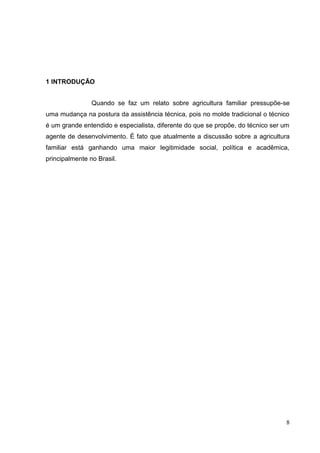 1 INTRODUÇÃO


                Quando se faz um relato sobre agricultura familiar pressupõe-se
uma mudança na postura da assistência técnica, pois no molde tradicional o técnico
é um grande entendido e especialista, diferente do que se propõe, do técnico ser um
agente de desenvolvimento. É fato que atualmente a discussão sobre a agricultura
familiar está ganhando uma maior legitimidade social, política e acadêmica,
principalmente no Brasil.




                                                                                  8
 