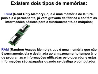 Existem dois tipos de memórias: ROM  (Read Only Memory), que é uma memória de leitura, pois ela é permanente, já vem gravada de fábrica e contém as informações básicas para o funcionamento da máquina; RAM  (Random Access Memory), que é uma memória que não é permanente, ela é destinada ao armazenamento temporário de programas e informações utilizadas pelo operador e estas informações são apagadas quando se desliga o computador . 