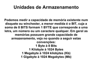 Unidades de Armazenamento Podemos medir a capacidade de memória existente num disquete ou winchester, a menor medida é o BIT, cuja a soma de 8 BITS formam 1 BYTE que corresponde a uma letra, um número ou um caractere qualquer. Em geral as memórias possuem grande capacidade de armazenamento, veja no quando a seguir estas convenções: 1 Byte à 8 Bits 1 Kilobyte à 1024 Bytes 1 Megabyte à 1024 kilobytes (Kb) 1 Gigabyte à 1024 Megabytes (Mb)   