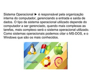 Sistema Operacional  ►  é responsável pela organização interna do computador, gerenciando a entrada e saída de dados. O tipo de sistema operacional utilizado depende do computador a ser gerenciado, quando mais complexas as tarefas, mais complexo será o sistema operacional utilizado. Como sistemas operacionais podemos citar o MS-DOS, e o Windows que são os mais conhecidos. 