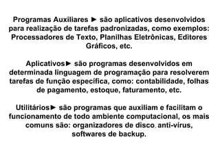 Programas Auxiliares  ►  são aplicativos desenvolvidos para realização de tarefas padronizadas, como exemplos: Processadores de Texto, Planilhas Eletrônicas, Editores Gráficos, etc. Aplicativos► são programas desenvolvidos em determinada linguagem de programação para resolverem tarefas de função específica, como: contabilidade, folhas de pagamento, estoque, faturamento, etc. Utilitários► são programas que auxiliam e facilitam o funcionamento de todo ambiente computacional, os mais comuns são: organizadores de disco ,  anti-vírus, softwares de backup. 