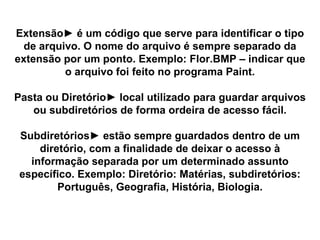 Extensão► é um código que serve para identificar o tipo de arquivo. O nome do arquivo é sempre separado da extensão por um ponto. Exemplo: Flor.BMP – indicar que o arquivo foi feito no programa Paint. Pasta ou Diretório► local utilizado para guardar arquivos ou subdiretórios de forma ordeira de acesso fácil. Subdiretórios► estão sempre guardados dentro de um diretório, com a finalidade de deixar o acesso à informação separada por um determinado assunto específico. Exemplo: Diretório: Matérias, subdiretórios: Português, Geografia, História, Biologia. 