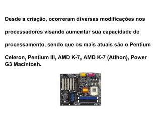 Desde a criação, ocorreram diversas modificações nos  processadores visando aumentar sua capacidade de  processamento, sendo que os mais atuais são o Pentium Celeron, Pentium III, AMD K-7, AMD K-7 (Atlhon), Power  G3 Macintosh. 