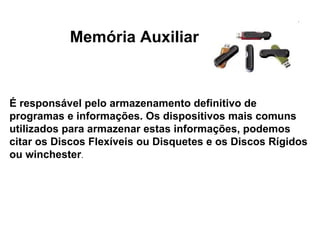 Memória Auxiliar É responsável pelo armazenamento definitivo de programas e informações. Os dispositivos mais comuns utilizados para armazenar estas informações, podemos citar os Discos Flexíveis ou Disquetes e os Discos Rígidos ou winchester . 