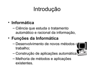 Introdução Informática Ciência que estuda o tratamento automático e racional da informação,  Funções da Informática     Desenvolvimento de novos métodos de trabalho; Construção de aplicações automáticas; Melhoria de métodos e aplicações existentes. 