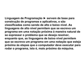 Linguagem de Programação  ►  servem de base para construção de programas e aplicativos, e são classificadas como sendo de alto e baixo nível. As linguagens de alto nível permitem que se escreva um programa em uma notação próxima à maneira natural de se expressar o problema que se deseja resolver, enquanto que, as linguagens de baixo nível permitem que se escreva um programa em uma notação que esteja próxima às etapas que o computador deve executar para rodar o programa, isto é, mais próximo da máquina. 