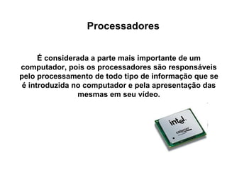 Processadores É considerada a parte mais importante de um computador, pois os processadores são responsáveis pelo processamento de todo tipo de informação que se é introduzida no computador e pela apresentação das mesmas em seu vídeo. 