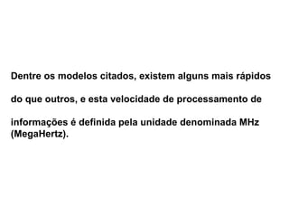 Dentre os modelos citados, existem alguns mais rápidos  do que outros, e esta velocidade de processamento de informações é definida pela unidade denominada MHz (MegaHertz). 