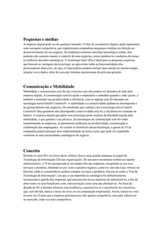 Pequenas e médias
A empresa digital pode ser de qualquer tamanho. O fato de se tornarem digitais pode representar
uma vantagem competitiva, que impulsionará companhias pequenas e médias em direção ao
desenvolvimento do seu negócio. Se souberem construir uma base tecnológica sólida, elas
poderão não somente manter o controle de seus negócios, como também ter condições de tomar
as melhores decisões estratégicas. A tecnologia Intel vPro é ideal para as pequenas empresas
que buscam as vantagens da tecnologia, ao aproveitar todas as funcionalidades dos
processadores dual-core, ou seja, os funcionários podem realizar mais tarefas ao mesmo tempo,
integrar voz e dados, além de executar sistemas operacionais da próxima geração.



Comunicação e Mobilidade
Mobilidade e comunicação sem fio são conceitos que não podem ser deixados de lado pela
empresa digital. A comunicação sem fio ajuda o empresário a trabalhar quando e onde quiser, e
também a aumentar sua produtividade e eficiência, com os laptops sem fio baseados na
tecnologia móvel Intel® Centrino®. A mobilidade e a conectividade ajudam no desempenho e
no gerenciamento dos negócios. Os notebooks que contam com a tecnologia móvel Intel®
Centrino® Duo garantem alto desempenho, conectividade sem fio e eficiência no consumo de
bateria. A empresa digital que adota essa tecnologia pode usufruir da liberdade trazida pela
mobilidade, o que garante a sua eficácia. As tecnologias de comunicação sem fio estão
transformando as empresas, ao permitirem melhorias na produtividade, comunicação e
colaboração dos empregados. Ao avaliar os benefícios dessa tecnologia, o gestor de TI da
companhia poderá planejar uma implementação de baixo custo, que pode ser expandida
conforme as suas necessidades estratégicas de negócio.




Conceito
Durante os anos 90 e no início deste milênio, houve uma grande mudança no papel da
Tecnologia da Informação (TI) nas organizações. De um setor meramente restrito ao suporte
administrativo, a TI foi incorporada às atividades-fim das empresas, integrando-se aos seus
serviços e produtos, tornando-se por vezes o próprio negócio, como no caso das lojas virtuais na
Internet, onde os consumidores podem comprar serviços e produtos. Iniciou-se então a “Era da
Tecnologia da Informação”, em que a sua importância estratégica foi definitivamente
incorporada à agenda das empresas, que procuravam novas maneiras de administrá-la, a fim de
obter todos os seus benefícios, com a terceirização como uma das alternativas. No final da
década de 90, a Internet reforçou essa tendência, e presenciou-se o nascimento do e-business,
que, sem dúvida, marca o início de nova era na computação empresarial. Assim, tornou-se vital
investir em TI para que a empresa permanecesse não apenas competitiva, mas para sobreviver
no mercado, cada vez mais competitivo.
 