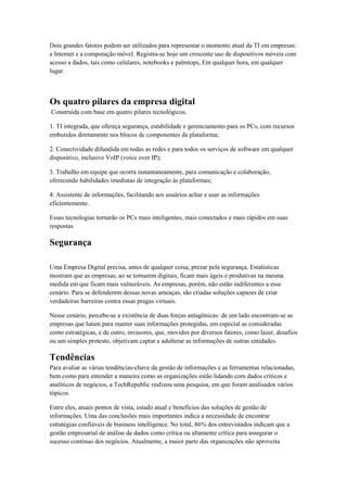 Dois grandes fatores podem ser utilizados para representar o momento atual da TI em empresas:
a Internet e a computação móvel. Registra-se hoje um crescente uso de dispositivos móveis com
acesso a dados, tais como celulares, notebooks e palmtops, Em qualquer hora, em qualquer
lugar.



Os quatro pilares da empresa digital
Construída com base em quatro pilares tecnológicos.

1. TI integrada, que ofereça segurança, estabilidade e gerenciamento para os PCs, com recursos
embutidos diretamente nos blocos de componentes da plataforma;

2. Conectividade difundida em todas as redes e para todos os serviços de software em qualquer
dispositivo, inclusive VoIP (voice over IP);

3. Trabalho em equipe que ocorra instantaneamente, para comunicação e colaboração,
oferecendo habilidades imediatas de integração às plataformas;

4. Assistente de informações, facilitando aos usuários achar e usar as informações
eficientemente.

Essas tecnologias tornarão os PCs mais inteligentes, mais conectados e mais rápidos em suas
respostas

Segurança

Uma Empresa Digital precisa, antes de qualquer coisa, prezar pela segurança. Estatísticas
mostram que as empresas, ao se tornarem digitais, ficam mais ágeis e produtivas na mesma
medida em que ficam mais vulneráveis. As empresas, porém, não estão indiferentes a esse
cenário. Para se defenderem dessas novas ameaças, são criadas soluções capazes de criar
verdadeiras barreiras contra essas pragas virtuais.

Nesse cenário, percebe-se a existência de duas forças antagônicas: de um lado encontram-se as
empresas que lutam para manter suas informações protegidas, em especial as consideradas
como estratégicas, e de outro, invasores, que, movidos por diversos fatores, como lazer, desafios
ou um simples protesto, objetivam captar e adulterar as informações de outras entidades.

Tendências
Para avaliar as várias tendências-chave da gestão de informações e as ferramentas relacionadas,
bem como para entender a maneira como as organizações estão lidando com dados críticos e
analíticos de negócios, a TechRepublic realizou uma pesquisa, em que foram analisados vários
tópicos.

Entre eles, atuais pontos de vista, estado atual e benefícios das soluções de gestão de
informações. Uma das conclusões mais importantes indica a necessidade de encontrar
estratégias confiáveis de business intelligence. No total, 86% dos entrevistados indicam que a
gestão empresarial de análise de dados como crítica ou altamente crítica para assegurar o
sucesso contínuo dos negócios. Atualmente, a maior parte das organizações não aproveita
 
