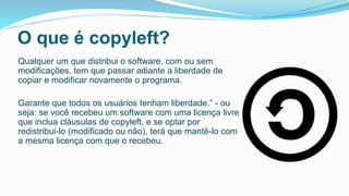 O que é copyleft?
Qualquer um que distribui o software, com ou sem
modificações, tem que passar adiante a liberdade de
copiar e modificar novamente o programa.
Garante que todos os usuários tenham liberdade.” - ou
seja: se você recebeu um software com uma licença livre
que inclua cláusulas de copyleft, e se optar por
redistribui-lo (modificado ou não), terá que mantê-lo com
a mesma licença com que o recebeu.
 