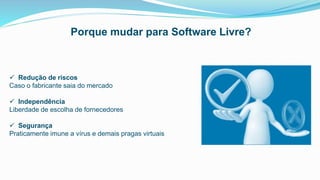  Redução de riscos
Caso o fabricante saia do mercado
 Independência
Liberdade de escolha de fornecedores
 Segurança
Praticamente imune a vírus e demais pragas virtuais
Porque mudar para Software Livre?
 
