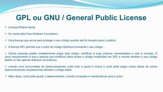 GPL ou GNU / General Public License
 Licença Pública Geral;
 foi criada pela Free Software Foundation;
 Uma licença que serve para proteger o seu código quando ele for lançado para o público;
 A licença GPL permite que o autor do código distribua livremente o seu código...
 Outras pessoas podem simplesmente pegar este código, modificar à suas próprias necessidades e usar à vontade. O
único requerimento é que a pessoa que modificou deve lançar o código modificado em GPL e manter também o seu código
aberto (e não apenas distribuir os binários);
 criando uma comunidade de desenvolvedores onde toda a ajuda é mútua e você pode pegar várias ideias de outros
desenvolvedores simplesmente olhando o código deles;
 Além disso, você pode ajudar o desenvolvedor, criando correções e mandando-as para o autor;
 