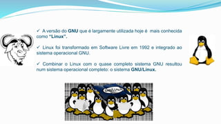  A versão do GNU que é largamente utilizada hoje é mais conhecida
como “Linux”.
 Linux foi transformado em Software Livre em 1992 e integrado ao
sistema operacional GNU.
 Combinar o Linux com o quase completo sistema GNU resultou
num sistema operacional completo: o sistema GNU/Linux.
 