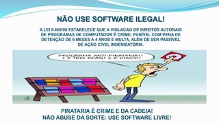 NÃO USE SOFTWARE ILEGAL!
A LEI 9.609/98 ESTABELECE QUE A VIOLACAO DE DIREITOS AUTORAIS
DE PROGRAMAS DE COMPUTADOR É CRIME, PUNÍVEL COM PENA DE
DETENÇÃO DE 6 MESES A 4 ANOS E MULTA, ALÉM DE SER PASSÍVEL
DE AÇÃO CÍVEL INDENIZATÓRIA.
PIRATARIA É CRIME E DA CADEIA!
NÃO ABUSE DA SORTE: USE SOFTWARE LIVRE!
 