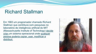 Richard Stallman
Em 1983 um programador chamado Richard
Stallman que contribuía com pesquisas no
laboratório de inteligência artificial do MIT
(Massachusetts Institute of Technology) decide
criar um sistema operacional onde qualquer
pessoa poderia copiar, usar, modificar e
distribuir.
 