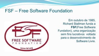FSF – Free Software Foundation
Em outubro de 1985,
Richard Stallman funda a
FSF(Free Software
Fundation), uma organização
sem fins lucrativos voltada
para o desenvolvimento de
Software Livre.
 