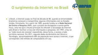 O surgimento da Internet no Brasil
 o Brasil, a Internet surgiu no final da década de 80, quando as Universidades
brasileiras começam a compartilhar algumas informações com os Estados
Unidos. Entretanto, foi a partir de 1989, quando fundou-se a Rede Nacional
de Ensino e Pesquisa (RNP), que o projeto de divulgação e acesso ganha
força, uma vez que o intuito principal era difundir a tecnologia da Internet
pelo Brasil e facilitar a troca de informações e pesquisas. Em 1997, criou-se
as "redes locais de conexão" expandindo, dessa forma, o acesso a todo
território nacional. Em 2011, segundo dados do Ministério da Ciência e
Tecnologia, aproximadamente 80% da população teve acesso à internet, o que
corresponde a 60 milhões de computadores em uso.
 