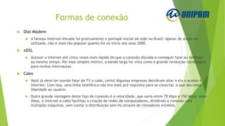 Formas de conexão
 Dial Modem
 A famosa internet discada foi praticamente o pontapé inicial da rede no Brasil. Apesar de ainda ser
utilizada, não é mais tão popular quanto foi no início dos anos 2000.
 xDSL
 Acessar a internet até cinco vezes mais rápido do que a conexão discada e conseguir falar ao telefone
ao mesmo tempo. Por esse simples motivo, a banda larga foi vista como a grande revolução tecnológica
para muitos internautas.
 Cabo
 Você já deve ter ouvido falar de TV a cabo, certo? Algumas empresas decidiram aliar a ela o acesso à
internet. Com isso, uma linha telefônica não era mais pré-requisito para se conectar, o que deu mais
liberdade ao usuário.
 Outra grande vantagem deste tipo de conexão é a velocidade, que varia entre 70 kbps e 150 Mbps. Além
disso, a internet a cabo facilitou a criação de redes de computadores, dividindo a conexão com
múltiplas máquinas, sem contar a distribuição sem fio através de roteadores wireless.
 
