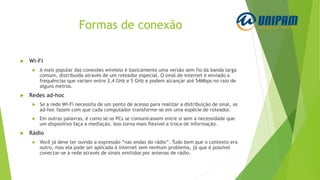 Formas de conexão
 Wi-Fi
 A mais popular das conexões wireless é basicamente uma versão sem fio da banda larga
comum, distribuída através de um roteador especial. O sinal de internet é enviado a
frequências que variam entre 2,4 GHz e 5 GHz e podem alcançar até 54Mbps no raio de
alguns metros.
 Redes ad-hoc
 Se a rede Wi-Fi necessita de um ponto de acesso para realizar a distribuição de sinal, as
ad-hoc fazem com que cada computador transforme-se em uma espécie de roteador.
 Em outras palavras, é como se os PCs se comunicassem entre si sem a necessidade que
um dispositivo faça a mediação. Isso torna mais flexível a troca de informação.
 Rádio
 Você já deve ter ouvido a expressão “nas ondas do rádio”. Tudo bem que o contexto era
outro, mas ela pode ser aplicada à internet sem nenhum problema, já que é possível
conectar-se à rede através de sinais emitidos por antenas de rádio.
 