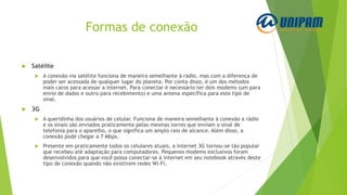 Formas de conexão
 Satélite
 A conexão via satélite funciona de maneira semelhante à rádio, mas com a diferença de
poder ser acessada de qualquer lugar do planeta. Por conta disso, é um dos métodos
mais caros para acessar a internet. Para conectar é necessário ter dois modems (um para
envio de dados e outro para recebimento) e uma antena específica para este tipo de
sinal.
 3G
 A queridinha dos usuários de celular. Funciona de maneira semelhante à conexão a rádio
e os sinais são enviados praticamente pelas mesmas torres que enviam o sinal de
telefonia para o aparelho, o que significa um amplo raio de alcance. Além disso, a
conexão pode chegar a 7 Mbps.
 Presente em praticamente todos os celulares atuais, a internet 3G tornou-se tão popular
que recebeu até adaptação para computadores. Pequenos modems exclusivos foram
desenvolvidos para que você possa conectar-se à internet em seu notebook através deste
tipo de conexão quando não existirem redes Wi-Fi.
 
