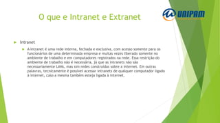 O que e Intranet e Extranet
 Intranet
 A intranet é uma rede interna, fechada e exclusiva, com acesso somente para os
funcionários de uma determinada empresa e muitas vezes liberado somente no
ambiente de trabalho e em computadores registrados na rede. Essa restrição do
ambiente de trabalho não é necessária, já que as intranets não são
necessariamente LANs, mas sim redes construídas sobre a internet. Em outras
palavras, tecnicamente é possível acessar intranets de qualquer computador ligado
à internet, caso a mesma também esteja ligada à internet.
 