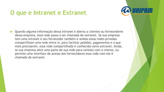 O que e Intranet e Extranet
 Quando alguma informação dessa intranet é aberta a clientes ou fornecedores
dessa empresa, essa rede passa a ser chamada de extranet. Se sua empresa
tem uma intranet e seu fornecedor também e ambas essas redes privadas
compartilham uma rede entre si, para facilitar pedidos, pagamentos e o que
mais precisarem, essa rede compartilhada é conhecida como extranet. Ainda,
se sua empresa abre uma parte de sua rede para contato com o cliente, ou
permite uma interface de acesso dos fornecedores essa rede com ele é
chamada de extranet.
 