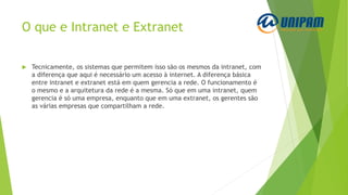 O que e Intranet e Extranet
 Tecnicamente, os sistemas que permitem isso são os mesmos da intranet, com
a diferença que aqui é necessário um acesso à internet. A diferença básica
entre intranet e extranet está em quem gerencia a rede. O funcionamento é
o mesmo e a arquitetura da rede é a mesma. Só que em uma intranet, quem
gerencia é só uma empresa, enquanto que em uma extranet, os gerentes são
as várias empresas que compartilham a rede.
 