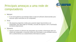 Principais ameaças a uma rede de
computadores
 Malware
 É um termo genérico que abrange todos os tipos de softwares desenvolvidos para
executar ações maliciosas em um computador.
 Vírus
 São pequenos programas criados para causarem algum tipo de dano a um
computador. Este dano pode ser lentidão, exclusão de arquivos e até a inutilização
do Sistema Operacional.
 Spywares
 Spyware consiste no software de computador que recolhe a informação sobre um
usuário do computador e transmite então esta informação a uma entidade externa
sem o conhecimento ou o consentimento informado do usuário.
 
