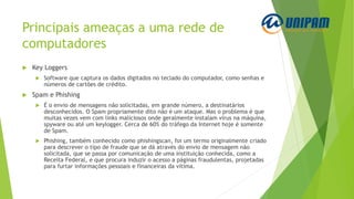 Principais ameaças a uma rede de
computadores
 Key Loggers
 Software que captura os dados digitados no teclado do computador, como senhas e
números de cartões de crédito.
 Spam e Phishing
 É o envio de mensagens não solicitadas, em grande número, a destinatários
desconhecidos. O Spam propriamente dito não é um ataque. Mas o problema é que
muitas vezes vem com links maliciosos onde geralmente instalam vírus na máquina,
spyware ou até um keylogger. Cerca de 60% do tráfego da Internet hoje é somente
de Spam.
 Phishing, também conhecido como phishingscan, foi um termo originalmente criado
para descrever o tipo de fraude que se dá através do envio de mensagem não
solicitada, que se passa por comunicação de uma instituição conhecida, como a
Receita Federal, e que procura induzir o acesso a páginas fraudulentas, projetadas
para furtar informações pessoais e financeiras da vítima.
 