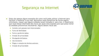Segurança na Internet
 Estes são apenas alguns exemplos de como você pode utilizar a Internet para
facilitar e melhorar a sua vida. Aproveitar esses benefícios de forma segura,
entretanto, requer que alguns cuidados sejam tomados e, para isto, é importante
que você esteja informado dos riscos aos quais está exposto para que possa tomar
as medidas preventivas necessárias. Alguns destes riscos são:
 Contato com pessoas mal-intencionadas:
 Furto de identidade:
 Furto e perda de dados:
 Invasão de privacidade:
 Divulgação de boatos:
 Uso excessivo:
 Plágio e violação de direitos autorais:
 Invasão de privacidade:
 