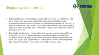 Segurança na Internet
 Outro grande risco relacionado ao uso da Internet é o de você achar que não
corre riscos, pois supõe que ninguém tem interesse em utilizar o seu
computador ou que, entre os diversos computadores conectados à Internet, o
seu dificilmente será localizado. É justamente este tipo de pensamento que é
explorado pelos atacantes, pois, ao se sentir seguro, você pode achar que não
precisa se prevenir.
 Esta ilusão, infelizmente, costuma terminar quando os primeiros problemas
começam a acontecer. Muitas vezes os atacantes estão interessados em
conseguir acesso a grandes quantidades de computadores, independente de
quais são, e para isto, podem efetuar varreduras na rede e localizar grande
parte dos computadores conectados à Internet, inclusive o seu.
 