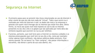 Segurança na Internet
 O primeiro passo para se prevenir dos riscos relacionados ao uso da Internet é
estar ciente de que ela não tem nada de "virtual". Tudo o que ocorre ou é
realizado por meio da Internet é real: os dados são reais e as empresas e
pessoas com quem você interage são as mesmas que estão fora dela. Desta
forma, os riscos aos quais você está exposto ao usá-la são os mesmos
presentes no seu dia a dia e os golpes que são aplicados por meio dela são
similares àqueles que ocorrem na rua ou por telefone.
 É preciso, portanto, que você leve para a Internet os mesmos cuidados e as
mesmas preocupações que você tem no seu dia a dia, como por exemplo:
visitar apenas lojas confiáveis, não deixar públicos dados sensíveis, ficar
atento quando "for ao banco" ou "fizer compras", não passar informações a
estranhos, não deixar a porta da sua casa aberta, etc.
 