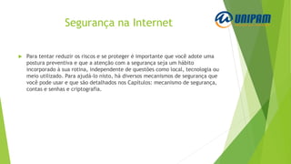 Segurança na Internet
 Para tentar reduzir os riscos e se proteger é importante que você adote uma
postura preventiva e que a atenção com a segurança seja um hábito
incorporado à sua rotina, independente de questões como local, tecnologia ou
meio utilizado. Para ajudá-lo nisto, há diversos mecanismos de segurança que
você pode usar e que são detalhados nos Capítulos: mecanismo de segurança,
contas e senhas e criptografia.
 