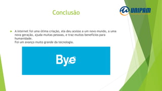 Conclusão
 A internet foi uma ótima criação, ela deu acesso a um novo mundo, a uma
nova geração, ajuda muitas pessoas, e traz muitos benefícios para
humanidade.
Foi um avanço muito grande da tecnologia.
 