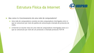 Estrutura Física da Internet
 Mas como é o funcionamento de uma rede de computadores?
 Uma rede de computadores consiste em dois computadores interligados entre si
que se comunicam por meio de padrão de comunicação chamado de protocolo de
redes.
 A Internet se resume nisso em uma rede de computadores interligados entre si e
que se comunicam por meio de um protocolo o chamado protocolo TCP/IP.
 