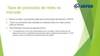 Tipos de protocolos de redes no
mercado
 Vamos nos deter no protocolo usado para comunicação da Internet o TCP/IP.
 Este é um protocolo mais utilizado no momento tanto em redes comuns
como na internet.
 Esse Protocolo funciona da seguinte forma:
 O recebimento e envio de informações entre as redes e feito através de um
sistema de envio e recebimento de pacotes onde o programa faz pacotes e o TCP
realiza o envio e recebimento destes pacotes de dados.
 