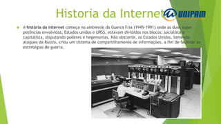 Historia da Internet
 A história da internet começa no ambiente da Guerra Fria (1945-1991) onde as duas super
potências envolvidas, Estados unidos e URSS, estavam divididos nos blocos: socialista e
capitalista, disputando poderes e hegemonias. Não obstante, os Estados Unidos, temendo
ataques da Rússia, criou um sistema de compartilhamento de informações, a fim de facilitar as
estratégias de guerra.
 