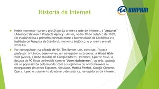 Historia da Internet
 Nesse momento, surge o protótipo da primeira rede de internet, a "Arpanet"
(Advanced Research Projects Agency). Assim, no dia 29 de outubro de 1969,
foi estabelecida a primeira conexão entre a Universidade da Califórnia e o
Instituto de Pesquisa de Stanford, momento histórico: o primeiro e-mail
enviado.
 Por conseguinte, na década de 90, Tim Bernes-Lee, cientista, físico e
professor britânico, desenvolveu um navegador ou browser, a World Wide
Web (www), a Rede Mundial de Computadores - Internet. A partir disso, a
década de 90 ficou conhecida como o "boom da internet", ou seja, quando
ela se popularizou pelo mundo, com o surgimento de novos browser ou
navegadores (Internet Explorer, Netscape, Mozilla Firefox, Google Chrome,
Opera, Lynx) e o aumento do número de usuários, navegadores da internet.
 