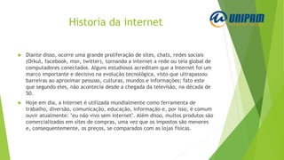 Historia da internet
 Diante disso, ocorre uma grande proliferação de sites, chats, redes sociais
(Orkut, facebook, msn, twitter), tornando a internet a rede ou teia global de
computadores conectados. Alguns estudiosos acreditam que a Internet foi um
marco importante e decisivo na evolução tecnológica, visto que ultrapassou
barreiras ao aproximar pessoas, culturas, mundos e informações; fato este
que segundo eles, não acontecia desde a chegada da televisão, na década de
50.
 Hoje em dia, a Internet é utilizada mundialmente como ferramenta de
trabalho, diversão, comunicação, educação, informação e, por isso, é comum
ouvir atualmente: "eu não vivo sem internet". Além disso, muitos produtos são
comercializados em sites de compras, uma vez que os impostos são menores
e, consequentemente, os preços, se comparados com as lojas físicas.
 