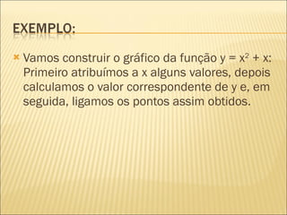 Vamos construir o gráfico da função y = x 2  + x: Primeiro atribuímos a x alguns valores, depois calculamos o valor correspondente de y e, em seguida, ligamos os pontos assim obtidos.   