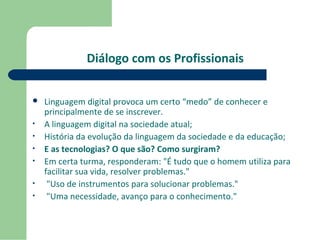 Diálogo com os Profissionais 
 Linguagem digital provoca um certo “medo” de conhecer e 
principalmente de se inscrever. 
• A linguagem digital na sociedade atual; 
• História da evolução da linguagem da sociedade e da educação; 
• E as tecnologias? O que são? Como surgiram? 
• Em certa turma, responderam: "É tudo que o homem utiliza para 
facilitar sua vida, resolver problemas." 
• "Uso de instrumentos para solucionar problemas." 
• "Uma necessidade, avanço para o conhecimento." 
 