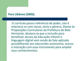 Para Libâneo (2005): 
O currículo possui referência de poder, isto é 
relaciona-se com classe, etnia e gênero; Diante às 
Proposições Curriculares da Prefeitura de Belo 
Horizonte, destaca-se que a inclusão para 
beneficiar alunos da Educação Infantil à 
linguagem digital vem sendo de fato aplicada 
possibilitando aos educandos autonomia, acesso 
e interação com esse instrumento para ampliar 
seus conhecimentos. 
 