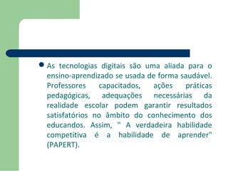 As tecnologias digitais são uma aliada para o 
ensino-aprendizado se usada de forma saudável. 
Professores capacitados, ações práticas 
pedagógicas, adequações necessárias da 
realidade escolar podem garantir resultados 
satisfatórios no âmbito do conhecimento dos 
educandos. Assim, " A verdadeira habilidade 
competitiva é a habilidade de aprender" 
(PAPERT). 
