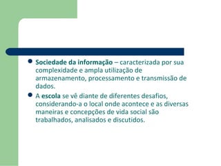 Sociedade da informação – caracterizada por sua 
complexidade e ampla utilização de 
armazenamento, processamento e transmissão de 
dados. 
A escola se vê diante de diferentes desafios, 
considerando-a o local onde acontece e as diversas 
maneiras e concepções de vida social são 
trabalhados, analisados e discutidos. 
 