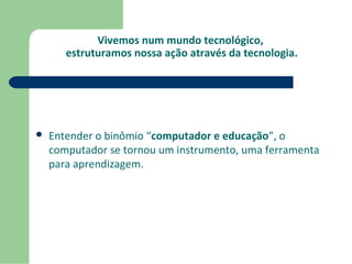 Vivemos num mundo tecnológico, 
estruturamos nossa ação através da tecnologia. 
 Entender o binômio “computador e educação”, o 
computador se tornou um instrumento, uma ferramenta 
para aprendizagem. 
 
