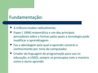 Fundamentação: 
 A infância mudou radicalmente; 
 Paper ( 1994) matemático e um dos principais 
pensadores sobre a formas pelas quais a tecnologia pode 
modificar a aprendizagem. 
 Faz a abordagem pela qual o aprendiz constrói o 
conhecimento por meio do computador. 
 Criador da linguagem de programação para uso na 
educação, o LOGO, sempre se preocupou com a maneira 
como o aluno aprende. 
 